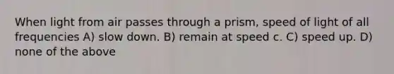 When light from air passes through a prism, speed of light of all frequencies A) slow down. B) remain at speed c. C) speed up. D) none of the above