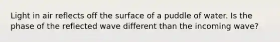 Light in air reflects off the surface of a puddle of water. Is the phase of the reflected wave different than the incoming wave?