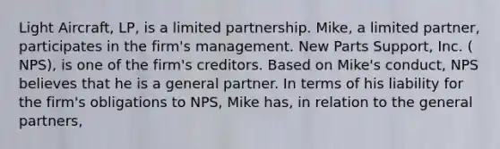 Light Aircraft, LP, is a limited partnership. Mike, a limited partner, participates in the firm's management. New Parts Support, Inc. ( NPS), is one of the firm's creditors. Based on Mike's conduct, NPS believes that he is a general partner. In terms of his liability for the firm's obligations to NPS, Mike has, in relation to the general partners,