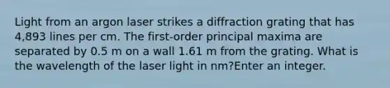 Light from an argon laser strikes a diffraction grating that has 4,893 lines per cm. The first-order principal maxima are separated by 0.5 m on a wall 1.61 m from the grating. What is the wavelength of the laser light in nm?Enter an integer.