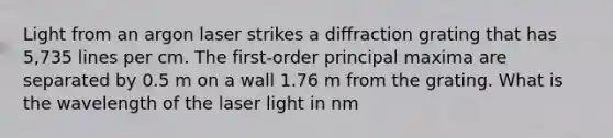 Light from an argon laser strikes a diffraction grating that has 5,735 lines per cm. The first-order principal maxima are separated by 0.5 m on a wall 1.76 m from the grating. What is the wavelength of the laser light in nm