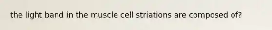 the light band in the muscle cell striations are composed of?