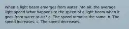 When a light beam emerges from water into air, the average light speed What happens to the speed of a light beam when it goes from water to air? a. The speed remains the same. b. The speed increases. c. The speed decreases.