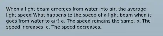 When a light beam emerges from water into air, the average light speed What happens to the speed of a light beam when it goes from water to air? a. The speed remains the same. b. The speed increases. c. The speed decreases.