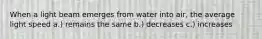 When a light beam emerges from water into air, the average light speed a.) remains the same b.) decreases c.) increases