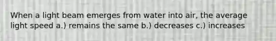 When a light beam emerges from water into air, the average light speed a.) remains the same b.) decreases c.) increases