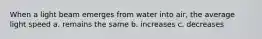 When a light beam emerges from water into air, the average light speed a. remains the same b. increases c. decreases