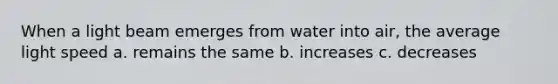 When a light beam emerges from water into air, the average light speed a. remains the same b. increases c. decreases