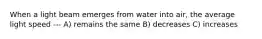 When a light beam emerges from water into air, the average light speed --- A) remains the same B) decreases C) increases