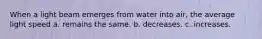 When a light beam emerges from water into air, the average light speed a. remains the same. b. decreases. c. increases.