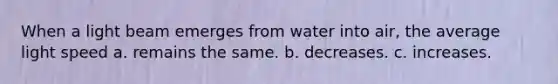 When a light beam emerges from water into air, the average light speed a. remains the same. b. decreases. c. increases.