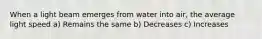 When a light beam emerges from water into air, the average light speed a) Remains the same b) Decreases c) Increases