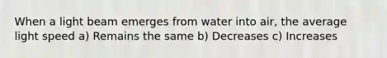 When a light beam emerges from water into air, the average light speed a) Remains the same b) Decreases c) Increases