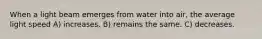 When a light beam emerges from water into air, the average light speed A) increases. B) remains the same. C) decreases.