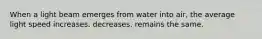 When a light beam emerges from water into air, the average light speed increases. decreases. remains the same.