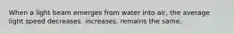 When a light beam emerges from water into air, the average light speed decreases. increases. remains the same.