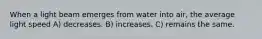 When a light beam emerges from water into air, the average light speed A) decreases. B) increases. C) remains the same.