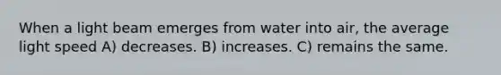 When a light beam emerges from water into air, the average light speed A) decreases. B) increases. C) remains the same.