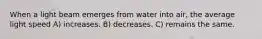 When a light beam emerges from water into air, the average light speed A) increases. B) decreases. C) remains the same.