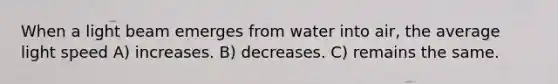 When a light beam emerges from water into air, the average light speed A) increases. B) decreases. C) remains the same.