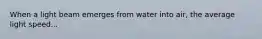 When a light beam emerges from water into air, the average light speed...