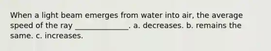 When a light beam emerges from water into air, the average speed of the ray ______________. a. decreases. b. remains the same. c. increases.