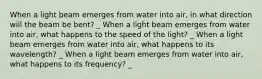 When a light beam emerges from water into air, in what direction will the beam be bent? _ When a light beam emerges from water into air, what happens to the speed of the light? _ When a light beam emerges from water into air, what happens to its wavelength? _ When a light beam emerges from water into air, what happens to its frequency? _