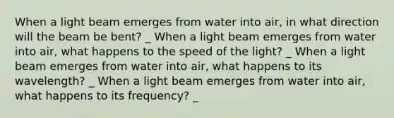 When a light beam emerges from water into air, in what direction will the beam be bent? _ When a light beam emerges from water into air, what happens to the speed of the light? _ When a light beam emerges from water into air, what happens to its wavelength? _ When a light beam emerges from water into air, what happens to its frequency? _