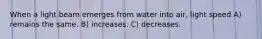 When a light beam emerges from water into air, light speed A) remains the same. B) increases. C) decreases.