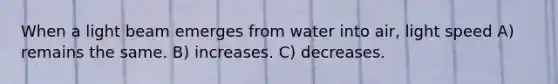 When a light beam emerges from water into air, light speed A) remains the same. B) increases. C) decreases.