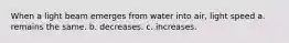 When a light beam emerges from water into air, light speed a. remains the same. b. decreases. c. increases.