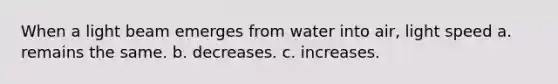 When a light beam emerges from water into air, light speed a. remains the same. b. decreases. c. increases.