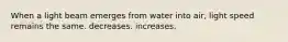 When a light beam emerges from water into air, light speed remains the same. decreases. increases.