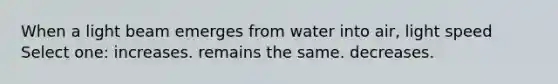 When a light beam emerges from water into air, light speed Select one: increases. remains the same. decreases.