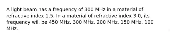 A light beam has a frequency of 300 MHz in a material of refractive index 1.5. In a material of refractive index 3.0, its frequency will be 450 MHz. 300 MHz. 200 MHz. 150 MHz. 100 MHz.