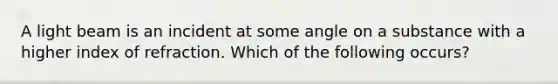 A light beam is an incident at some angle on a substance with a higher index of refraction. Which of the following occurs?