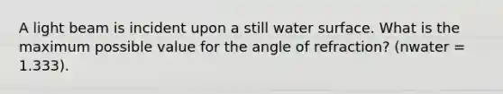 A light beam is incident upon a still water surface. What is the maximum possible value for the angle of refraction? (nwater = 1.333).