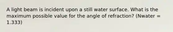 A light beam is incident upon a still water surface. What is the maximum possible value for the angle of refraction? (Nwater = 1.333)