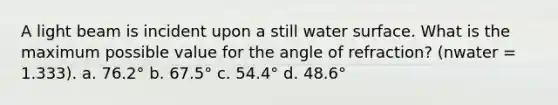 A light beam is incident upon a still water surface. What is the maximum possible value for the angle of refraction? (nwater = 1.333). a. 76.2° b. 67.5° c. 54.4° d. 48.6°