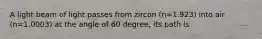 A light beam of light passes from zircon (n=1.923) into air (n=1.0003) at the angle of 60 degree, its path is