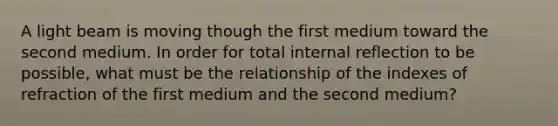 A light beam is moving though the first medium toward the second medium. In order for total internal reflection to be possible, what must be the relationship of the indexes of refraction of the first medium and the second medium?