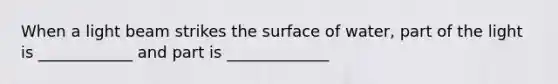 When a light beam strikes the surface of water, part of the light is ____________ and part is _____________