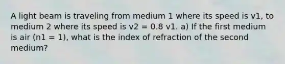 A light beam is traveling from medium 1 where its speed is v1, to medium 2 where its speed is v2 = 0.8 v1. a) If the first medium is air (n1 = 1), what is the index of refraction of the second medium?