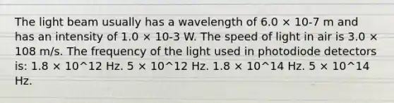 The light beam usually has a wavelength of 6.0 × 10-7 m and has an intensity of 1.0 × 10-3 W. The speed of light in air is 3.0 × 108 m/s. The frequency of the light used in photodiode detectors is: 1.8 × 10^12 Hz. 5 × 10^12 Hz. 1.8 × 10^14 Hz. 5 × 10^14 Hz.