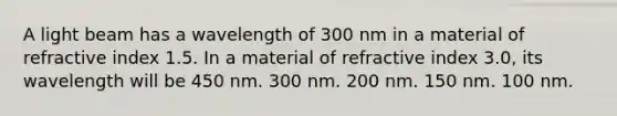 A light beam has a wavelength of 300 nm in a material of refractive index 1.5. In a material of refractive index 3.0, its wavelength will be 450 nm. 300 nm. 200 nm. 150 nm. 100 nm.