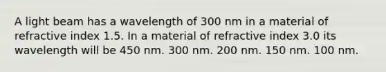 A light beam has a wavelength of 300 nm in a material of refractive index 1.5. In a material of refractive index 3.0 its wavelength will be 450 nm. 300 nm. 200 nm. 150 nm. 100 nm.