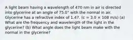 A light beam having a wavelength of 470 nm in air is directed into glycerine at an angle of 75.0° with the normal in air. Glycerine has a refractive index of 1.47. (c = 3.0 × 108 m/s) (a) What are the frequency and wavelength of the light in the glycerine? (b) What angle does the light beam make with the normal in the glycerine?