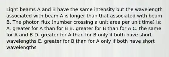 Light beams A and B have the same intensity but the wavelength associated with beam A is longer than that associated with beam B. The photon flux (number crossing a unit area per unit time) is: A. greater for A than for B B. greater for B than for A C. the same for A and B D. greater for A than for B only if both have short wavelengths E. greater for B than for A only if both have short wavelengths