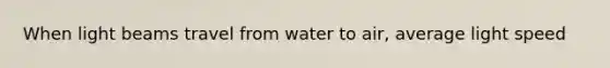 When light beams travel from water to air, average light speed