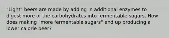 "Light" beers are made by adding in additional enzymes to digest more of the carbohydrates into fermentable sugars. How does making "more fermentable sugars" end up producing a lower calorie beer?